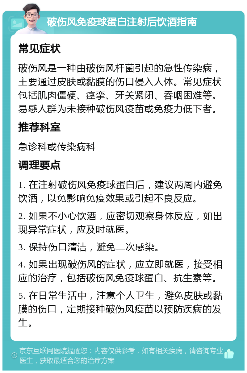 破伤风免疫球蛋白注射后饮酒指南 常见症状 破伤风是一种由破伤风杆菌引起的急性传染病，主要通过皮肤或黏膜的伤口侵入人体。常见症状包括肌肉僵硬、痉挛、牙关紧闭、吞咽困难等。易感人群为未接种破伤风疫苗或免疫力低下者。 推荐科室 急诊科或传染病科 调理要点 1. 在注射破伤风免疫球蛋白后，建议两周内避免饮酒，以免影响免疫效果或引起不良反应。 2. 如果不小心饮酒，应密切观察身体反应，如出现异常症状，应及时就医。 3. 保持伤口清洁，避免二次感染。 4. 如果出现破伤风的症状，应立即就医，接受相应的治疗，包括破伤风免疫球蛋白、抗生素等。 5. 在日常生活中，注意个人卫生，避免皮肤或黏膜的伤口，定期接种破伤风疫苗以预防疾病的发生。