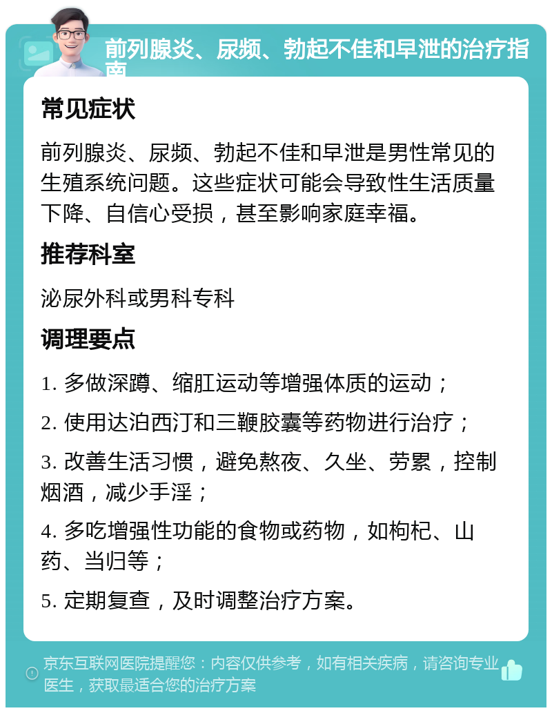 前列腺炎、尿频、勃起不佳和早泄的治疗指南 常见症状 前列腺炎、尿频、勃起不佳和早泄是男性常见的生殖系统问题。这些症状可能会导致性生活质量下降、自信心受损，甚至影响家庭幸福。 推荐科室 泌尿外科或男科专科 调理要点 1. 多做深蹲、缩肛运动等增强体质的运动； 2. 使用达泊西汀和三鞭胶囊等药物进行治疗； 3. 改善生活习惯，避免熬夜、久坐、劳累，控制烟酒，减少手淫； 4. 多吃增强性功能的食物或药物，如枸杞、山药、当归等； 5. 定期复查，及时调整治疗方案。