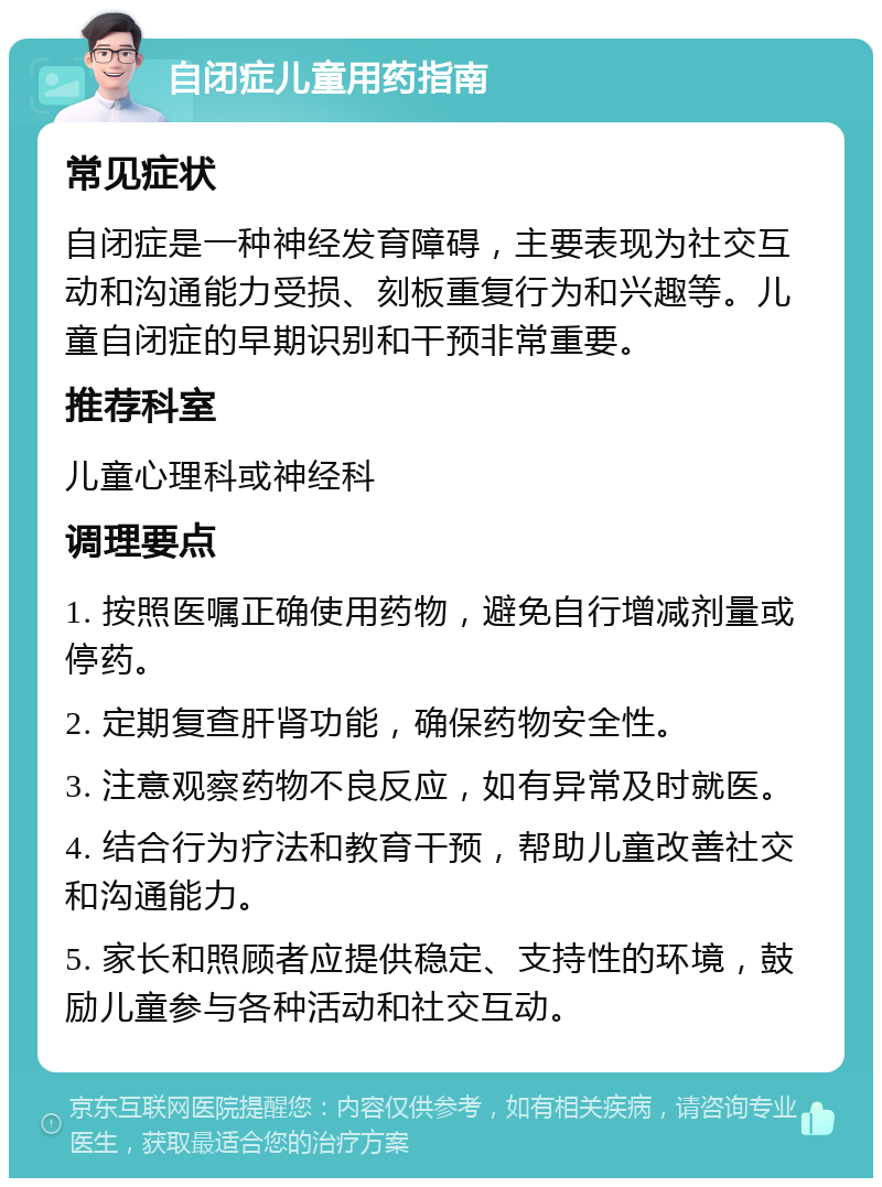 自闭症儿童用药指南 常见症状 自闭症是一种神经发育障碍，主要表现为社交互动和沟通能力受损、刻板重复行为和兴趣等。儿童自闭症的早期识别和干预非常重要。 推荐科室 儿童心理科或神经科 调理要点 1. 按照医嘱正确使用药物，避免自行增减剂量或停药。 2. 定期复查肝肾功能，确保药物安全性。 3. 注意观察药物不良反应，如有异常及时就医。 4. 结合行为疗法和教育干预，帮助儿童改善社交和沟通能力。 5. 家长和照顾者应提供稳定、支持性的环境，鼓励儿童参与各种活动和社交互动。