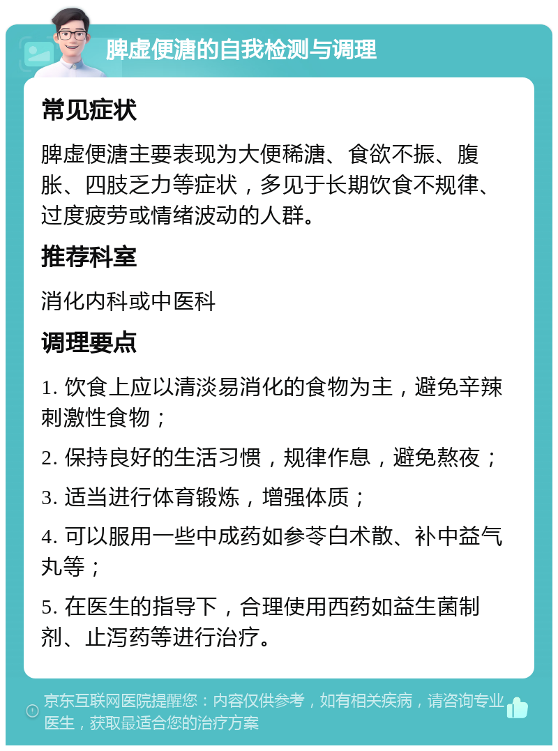 脾虚便溏的自我检测与调理 常见症状 脾虚便溏主要表现为大便稀溏、食欲不振、腹胀、四肢乏力等症状，多见于长期饮食不规律、过度疲劳或情绪波动的人群。 推荐科室 消化内科或中医科 调理要点 1. 饮食上应以清淡易消化的食物为主，避免辛辣刺激性食物； 2. 保持良好的生活习惯，规律作息，避免熬夜； 3. 适当进行体育锻炼，增强体质； 4. 可以服用一些中成药如参苓白术散、补中益气丸等； 5. 在医生的指导下，合理使用西药如益生菌制剂、止泻药等进行治疗。