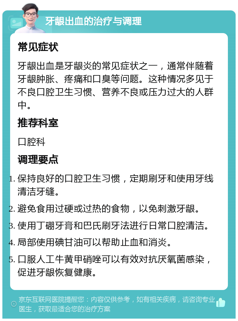 牙龈出血的治疗与调理 常见症状 牙龈出血是牙龈炎的常见症状之一，通常伴随着牙龈肿胀、疼痛和口臭等问题。这种情况多见于不良口腔卫生习惯、营养不良或压力过大的人群中。 推荐科室 口腔科 调理要点 保持良好的口腔卫生习惯，定期刷牙和使用牙线清洁牙缝。 避免食用过硬或过热的食物，以免刺激牙龈。 使用丁硼牙膏和巴氏刷牙法进行日常口腔清洁。 局部使用碘甘油可以帮助止血和消炎。 口服人工牛黄甲硝唑可以有效对抗厌氧菌感染，促进牙龈恢复健康。