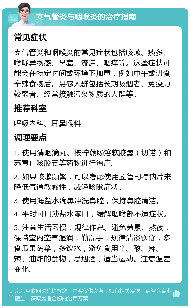 支气管炎与咽喉炎的治疗指南 常见症状 支气管炎和咽喉炎的常见症状包括咳嗽、痰多、喉咙异物感、鼻塞、流涕、咽痒等。这些症状可能会在特定时间或环境下加重，例如中午或进食辛辣食物后。易感人群包括长期吸烟者、免疫力较弱者、经常接触污染物质的人群等。 推荐科室 呼吸内科、耳鼻喉科 调理要点 1. 使用清咽滴丸、桉柠蒎肠溶软胶囊（切诺）和苏黄止咳胶囊等药物进行治疗。 2. 如果咳嗽频繁，可以考虑使用孟鲁司特钠片来降低气道敏感性，减轻咳嗽症状。 3. 使用海盐水滴鼻冲洗鼻腔，保持鼻腔清洁。 4. 平时可用淡盐水漱口，缓解咽喉部不适症状。 5. 注意生活习惯，规律作息、避免劳累、熬夜，保持室内空气湿润，勤洗手，规律清淡饮食，多食瓜果蔬菜，多饮水，避免食用辛、酸、麻、辣、油炸的食物，忌烟酒，适当运动。注意温差变化。