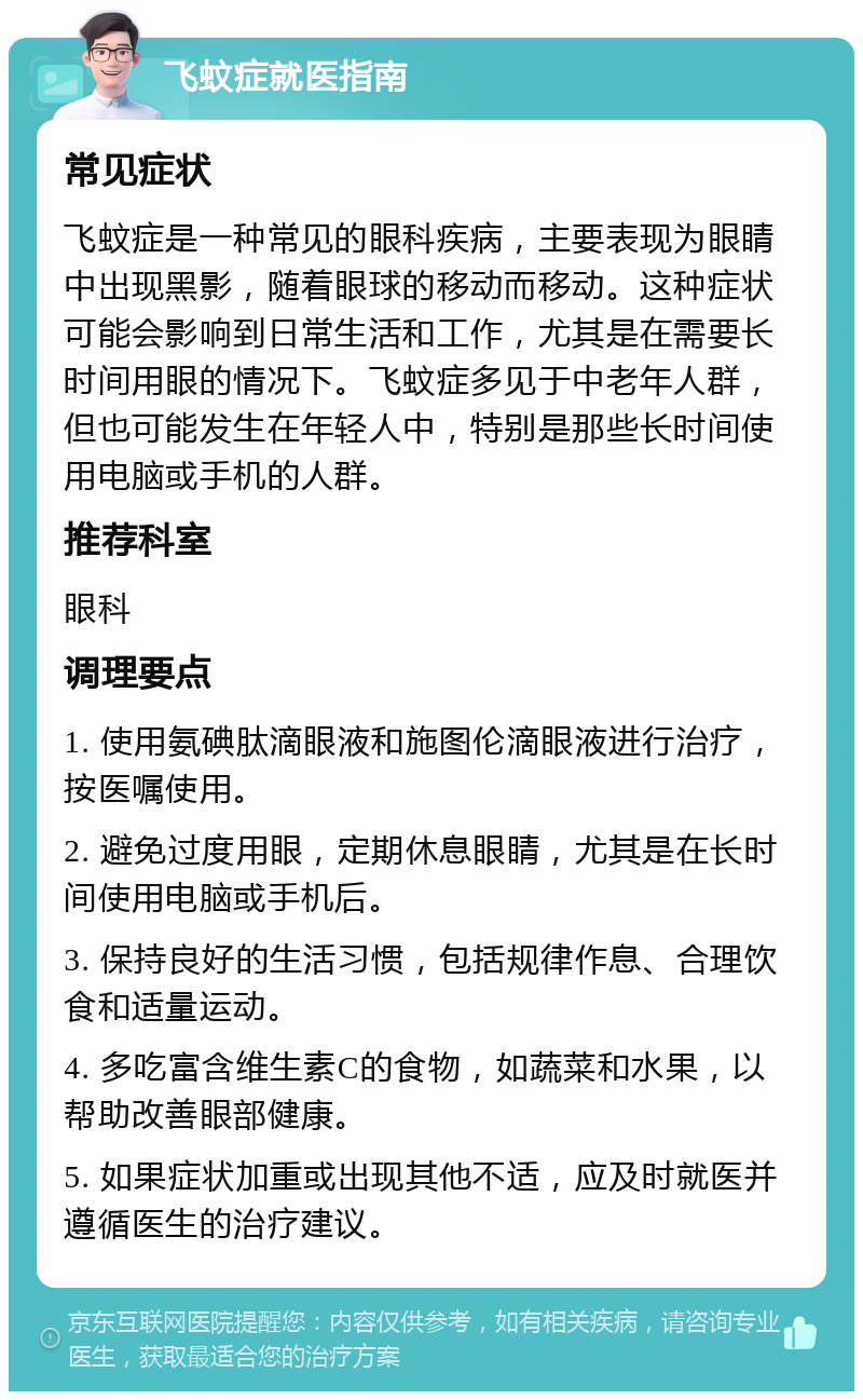 飞蚊症就医指南 常见症状 飞蚊症是一种常见的眼科疾病，主要表现为眼睛中出现黑影，随着眼球的移动而移动。这种症状可能会影响到日常生活和工作，尤其是在需要长时间用眼的情况下。飞蚊症多见于中老年人群，但也可能发生在年轻人中，特别是那些长时间使用电脑或手机的人群。 推荐科室 眼科 调理要点 1. 使用氨碘肽滴眼液和施图伦滴眼液进行治疗，按医嘱使用。 2. 避免过度用眼，定期休息眼睛，尤其是在长时间使用电脑或手机后。 3. 保持良好的生活习惯，包括规律作息、合理饮食和适量运动。 4. 多吃富含维生素C的食物，如蔬菜和水果，以帮助改善眼部健康。 5. 如果症状加重或出现其他不适，应及时就医并遵循医生的治疗建议。