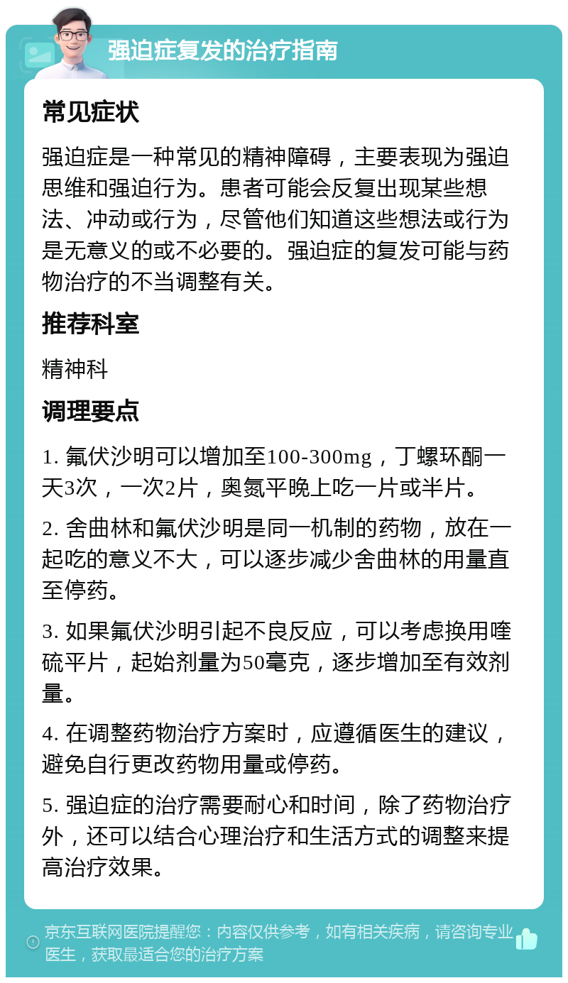 强迫症复发的治疗指南 常见症状 强迫症是一种常见的精神障碍，主要表现为强迫思维和强迫行为。患者可能会反复出现某些想法、冲动或行为，尽管他们知道这些想法或行为是无意义的或不必要的。强迫症的复发可能与药物治疗的不当调整有关。 推荐科室 精神科 调理要点 1. 氟伏沙明可以增加至100-300mg，丁螺环酮一天3次，一次2片，奥氮平晚上吃一片或半片。 2. 舍曲林和氟伏沙明是同一机制的药物，放在一起吃的意义不大，可以逐步减少舍曲林的用量直至停药。 3. 如果氟伏沙明引起不良反应，可以考虑换用喹硫平片，起始剂量为50毫克，逐步增加至有效剂量。 4. 在调整药物治疗方案时，应遵循医生的建议，避免自行更改药物用量或停药。 5. 强迫症的治疗需要耐心和时间，除了药物治疗外，还可以结合心理治疗和生活方式的调整来提高治疗效果。