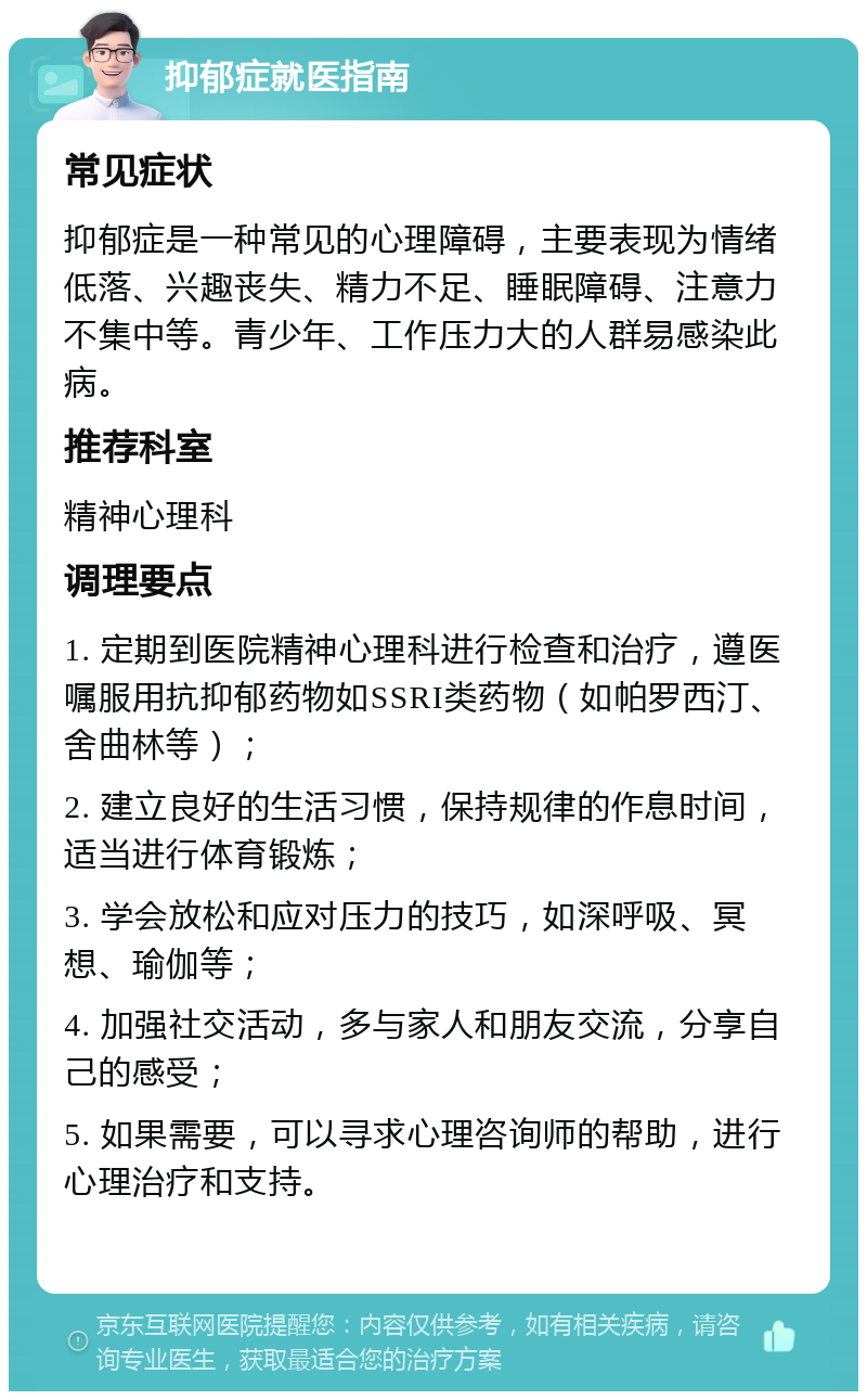 抑郁症就医指南 常见症状 抑郁症是一种常见的心理障碍，主要表现为情绪低落、兴趣丧失、精力不足、睡眠障碍、注意力不集中等。青少年、工作压力大的人群易感染此病。 推荐科室 精神心理科 调理要点 1. 定期到医院精神心理科进行检查和治疗，遵医嘱服用抗抑郁药物如SSRI类药物（如帕罗西汀、舍曲林等）； 2. 建立良好的生活习惯，保持规律的作息时间，适当进行体育锻炼； 3. 学会放松和应对压力的技巧，如深呼吸、冥想、瑜伽等； 4. 加强社交活动，多与家人和朋友交流，分享自己的感受； 5. 如果需要，可以寻求心理咨询师的帮助，进行心理治疗和支持。