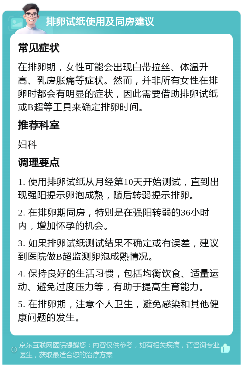 排卵试纸使用及同房建议 常见症状 在排卵期，女性可能会出现白带拉丝、体温升高、乳房胀痛等症状。然而，并非所有女性在排卵时都会有明显的症状，因此需要借助排卵试纸或B超等工具来确定排卵时间。 推荐科室 妇科 调理要点 1. 使用排卵试纸从月经第10天开始测试，直到出现强阳提示卵泡成熟，随后转弱提示排卵。 2. 在排卵期同房，特别是在强阳转弱的36小时内，增加怀孕的机会。 3. 如果排卵试纸测试结果不确定或有误差，建议到医院做B超监测卵泡成熟情况。 4. 保持良好的生活习惯，包括均衡饮食、适量运动、避免过度压力等，有助于提高生育能力。 5. 在排卵期，注意个人卫生，避免感染和其他健康问题的发生。