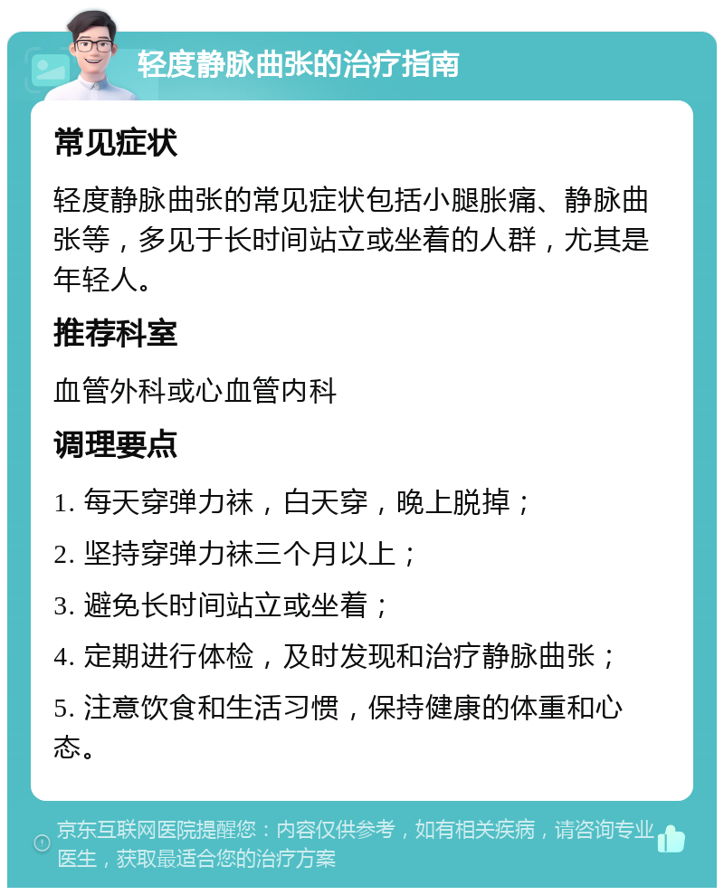 轻度静脉曲张的治疗指南 常见症状 轻度静脉曲张的常见症状包括小腿胀痛、静脉曲张等，多见于长时间站立或坐着的人群，尤其是年轻人。 推荐科室 血管外科或心血管内科 调理要点 1. 每天穿弹力袜，白天穿，晚上脱掉； 2. 坚持穿弹力袜三个月以上； 3. 避免长时间站立或坐着； 4. 定期进行体检，及时发现和治疗静脉曲张； 5. 注意饮食和生活习惯，保持健康的体重和心态。