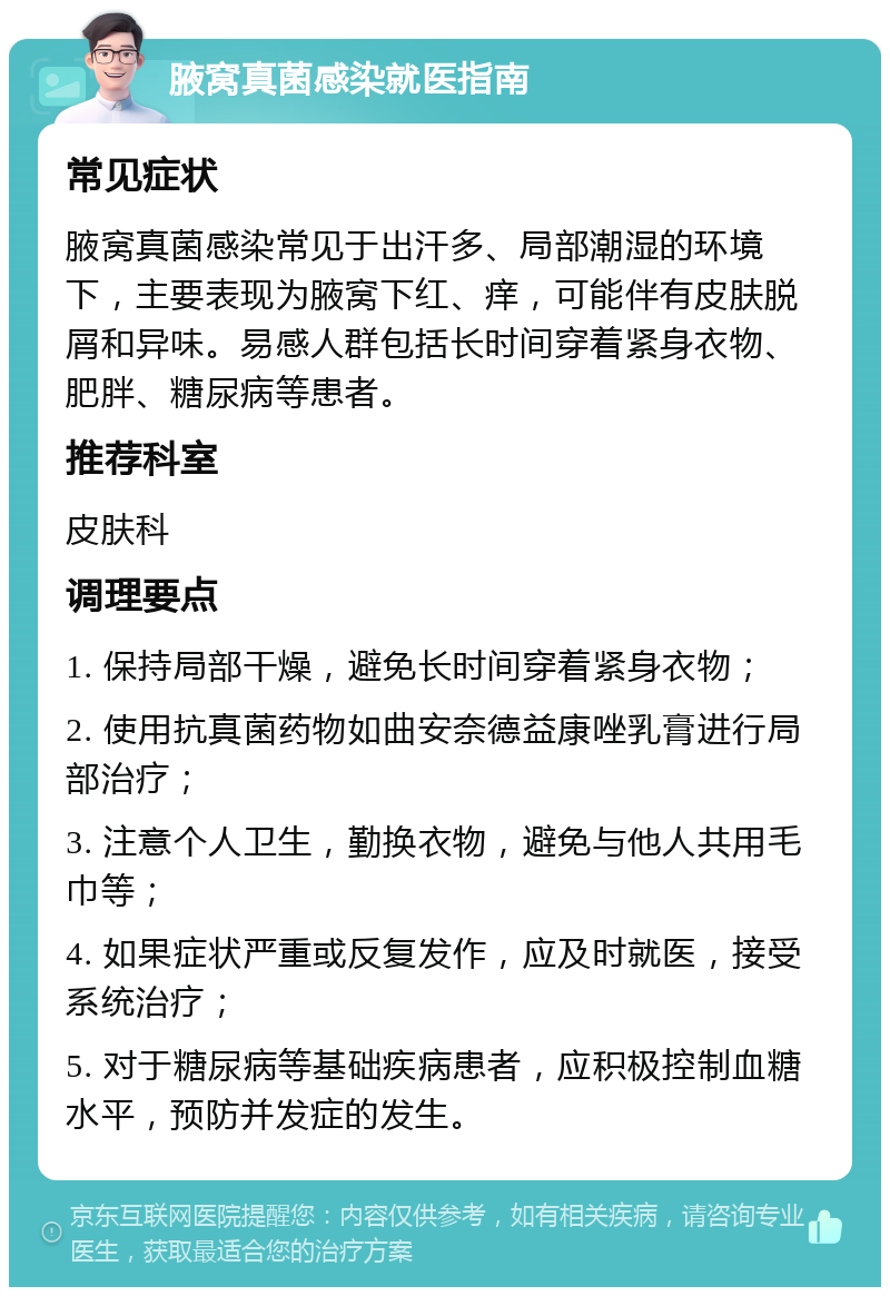 腋窝真菌感染就医指南 常见症状 腋窝真菌感染常见于出汗多、局部潮湿的环境下，主要表现为腋窝下红、痒，可能伴有皮肤脱屑和异味。易感人群包括长时间穿着紧身衣物、肥胖、糖尿病等患者。 推荐科室 皮肤科 调理要点 1. 保持局部干燥，避免长时间穿着紧身衣物； 2. 使用抗真菌药物如曲安奈德益康唑乳膏进行局部治疗； 3. 注意个人卫生，勤换衣物，避免与他人共用毛巾等； 4. 如果症状严重或反复发作，应及时就医，接受系统治疗； 5. 对于糖尿病等基础疾病患者，应积极控制血糖水平，预防并发症的发生。