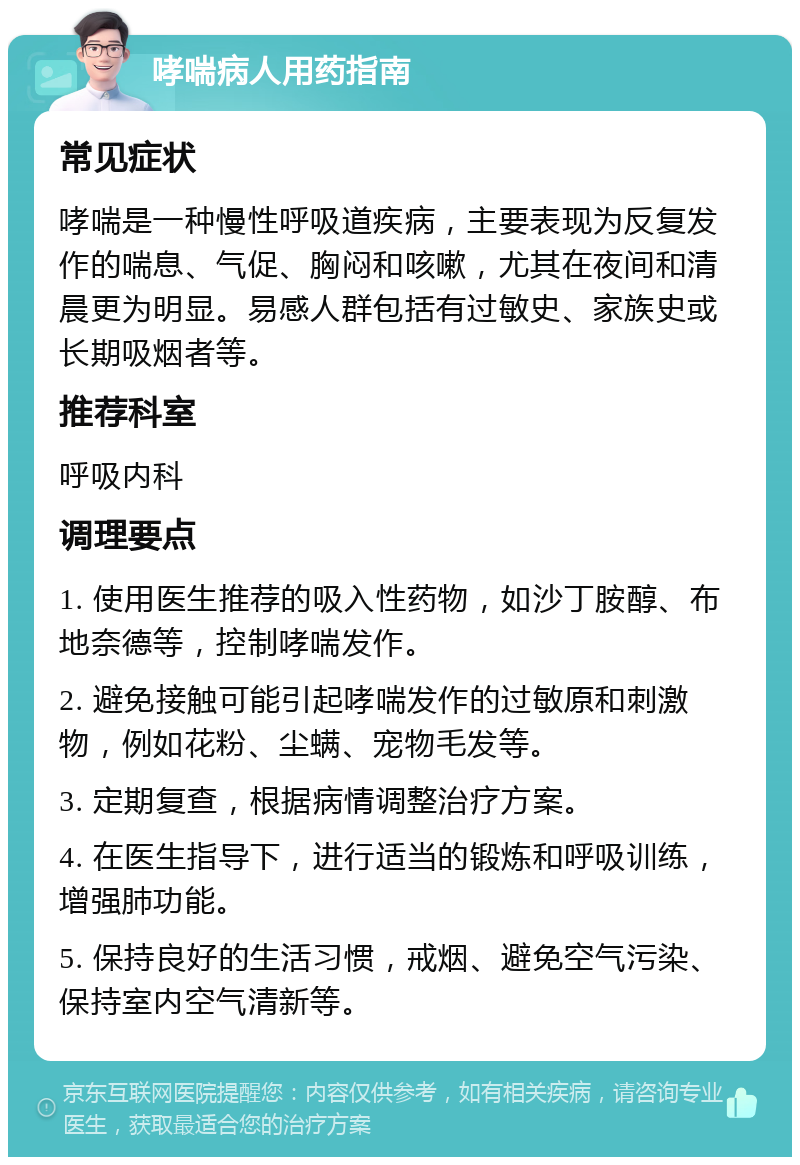 哮喘病人用药指南 常见症状 哮喘是一种慢性呼吸道疾病，主要表现为反复发作的喘息、气促、胸闷和咳嗽，尤其在夜间和清晨更为明显。易感人群包括有过敏史、家族史或长期吸烟者等。 推荐科室 呼吸内科 调理要点 1. 使用医生推荐的吸入性药物，如沙丁胺醇、布地奈德等，控制哮喘发作。 2. 避免接触可能引起哮喘发作的过敏原和刺激物，例如花粉、尘螨、宠物毛发等。 3. 定期复查，根据病情调整治疗方案。 4. 在医生指导下，进行适当的锻炼和呼吸训练，增强肺功能。 5. 保持良好的生活习惯，戒烟、避免空气污染、保持室内空气清新等。