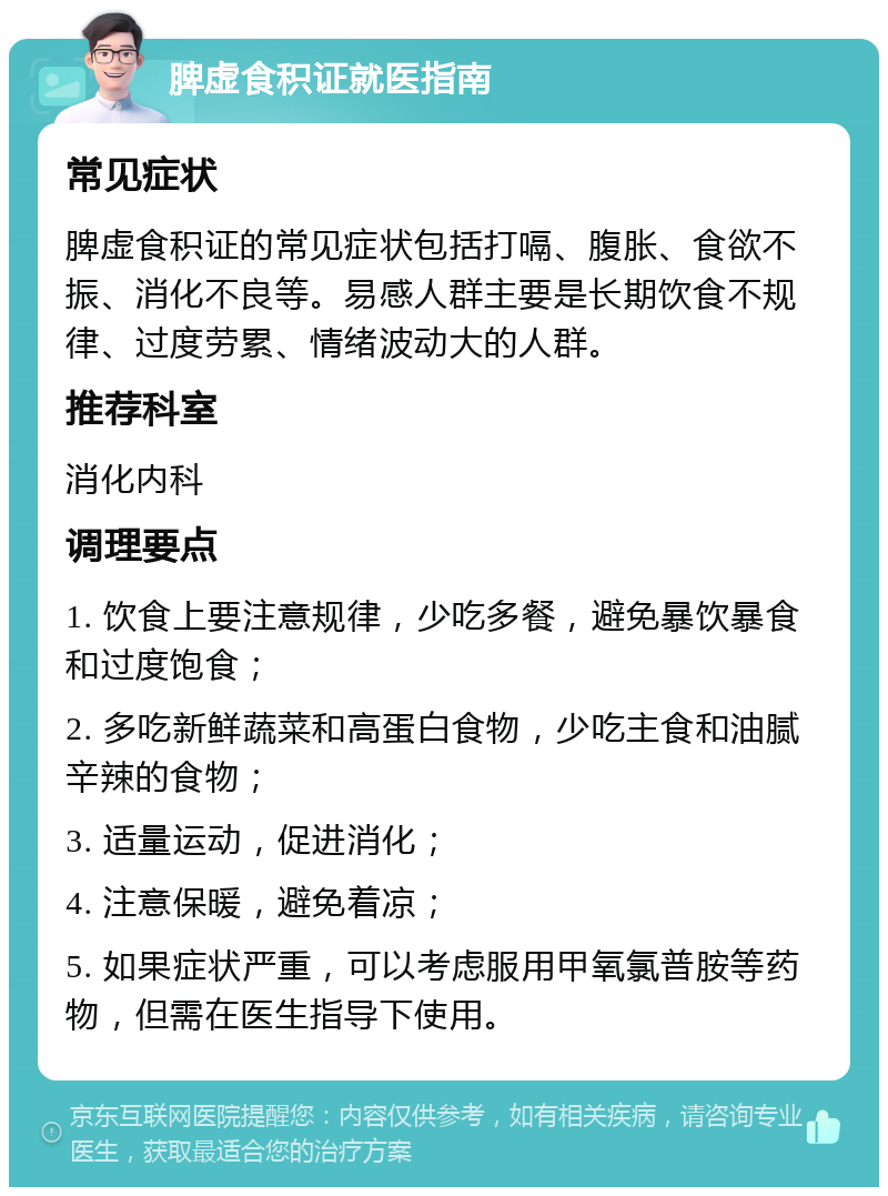 脾虚食积证就医指南 常见症状 脾虚食积证的常见症状包括打嗝、腹胀、食欲不振、消化不良等。易感人群主要是长期饮食不规律、过度劳累、情绪波动大的人群。 推荐科室 消化内科 调理要点 1. 饮食上要注意规律，少吃多餐，避免暴饮暴食和过度饱食； 2. 多吃新鲜蔬菜和高蛋白食物，少吃主食和油腻辛辣的食物； 3. 适量运动，促进消化； 4. 注意保暖，避免着凉； 5. 如果症状严重，可以考虑服用甲氧氯普胺等药物，但需在医生指导下使用。