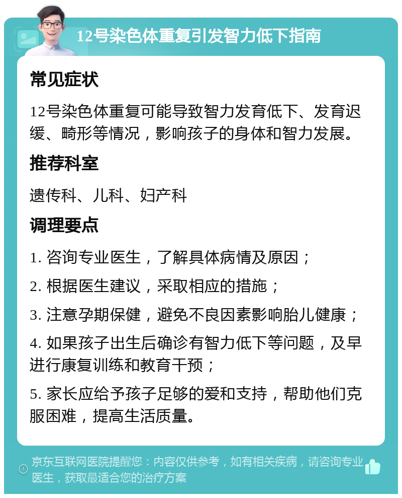 12号染色体重复引发智力低下指南 常见症状 12号染色体重复可能导致智力发育低下、发育迟缓、畸形等情况，影响孩子的身体和智力发展。 推荐科室 遗传科、儿科、妇产科 调理要点 1. 咨询专业医生，了解具体病情及原因； 2. 根据医生建议，采取相应的措施； 3. 注意孕期保健，避免不良因素影响胎儿健康； 4. 如果孩子出生后确诊有智力低下等问题，及早进行康复训练和教育干预； 5. 家长应给予孩子足够的爱和支持，帮助他们克服困难，提高生活质量。