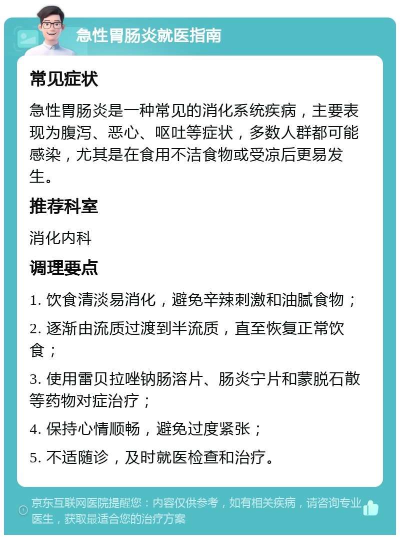 急性胃肠炎就医指南 常见症状 急性胃肠炎是一种常见的消化系统疾病，主要表现为腹泻、恶心、呕吐等症状，多数人群都可能感染，尤其是在食用不洁食物或受凉后更易发生。 推荐科室 消化内科 调理要点 1. 饮食清淡易消化，避免辛辣刺激和油腻食物； 2. 逐渐由流质过渡到半流质，直至恢复正常饮食； 3. 使用雷贝拉唑钠肠溶片、肠炎宁片和蒙脱石散等药物对症治疗； 4. 保持心情顺畅，避免过度紧张； 5. 不适随诊，及时就医检查和治疗。