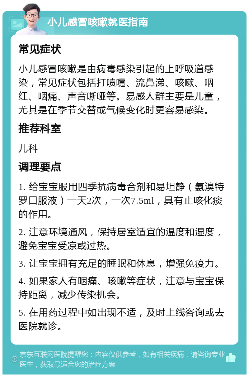 小儿感冒咳嗽就医指南 常见症状 小儿感冒咳嗽是由病毒感染引起的上呼吸道感染，常见症状包括打喷嚏、流鼻涕、咳嗽、咽红、咽痛、声音嘶哑等。易感人群主要是儿童，尤其是在季节交替或气候变化时更容易感染。 推荐科室 儿科 调理要点 1. 给宝宝服用四季抗病毒合剂和易坦静（氨溴特罗口服液）一天2次，一次7.5ml，具有止咳化痰的作用。 2. 注意环境通风，保持居室适宜的温度和湿度，避免宝宝受凉或过热。 3. 让宝宝拥有充足的睡眠和休息，增强免疫力。 4. 如果家人有咽痛、咳嗽等症状，注意与宝宝保持距离，减少传染机会。 5. 在用药过程中如出现不适，及时上线咨询或去医院就诊。