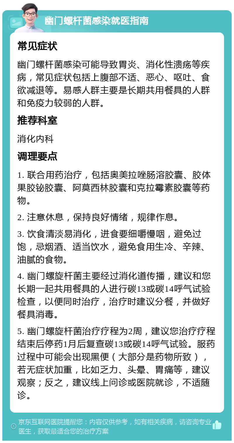 幽门螺杆菌感染就医指南 常见症状 幽门螺杆菌感染可能导致胃炎、消化性溃疡等疾病，常见症状包括上腹部不适、恶心、呕吐、食欲减退等。易感人群主要是长期共用餐具的人群和免疫力较弱的人群。 推荐科室 消化内科 调理要点 1. 联合用药治疗，包括奥美拉唑肠溶胶囊、胶体果胶铋胶囊、阿莫西林胶囊和克拉霉素胶囊等药物。 2. 注意休息，保持良好情绪，规律作息。 3. 饮食清淡易消化，进食要细嚼慢咽，避免过饱，忌烟酒、适当饮水，避免食用生冷、辛辣、油腻的食物。 4. 幽门螺旋杆菌主要经过消化道传播，建议和您长期一起共用餐具的人进行碳13或碳14呼气试验检查，以便同时治疗，治疗时建议分餐，并做好餐具消毒。 5. 幽门螺旋杆菌治疗疗程为2周，建议您治疗疗程结束后停药1月后复查碳13或碳14呼气试验。服药过程中可能会出现黑便（大部分是药物所致），若无症状加重，比如乏力、头晕、胃痛等，建议观察；反之，建议线上问诊或医院就诊，不适随诊。