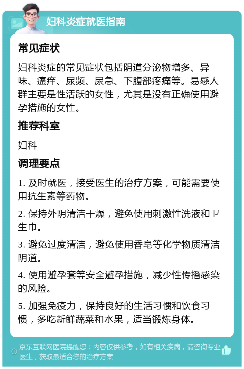 妇科炎症就医指南 常见症状 妇科炎症的常见症状包括阴道分泌物增多、异味、瘙痒、尿频、尿急、下腹部疼痛等。易感人群主要是性活跃的女性，尤其是没有正确使用避孕措施的女性。 推荐科室 妇科 调理要点 1. 及时就医，接受医生的治疗方案，可能需要使用抗生素等药物。 2. 保持外阴清洁干燥，避免使用刺激性洗液和卫生巾。 3. 避免过度清洁，避免使用香皂等化学物质清洁阴道。 4. 使用避孕套等安全避孕措施，减少性传播感染的风险。 5. 加强免疫力，保持良好的生活习惯和饮食习惯，多吃新鲜蔬菜和水果，适当锻炼身体。