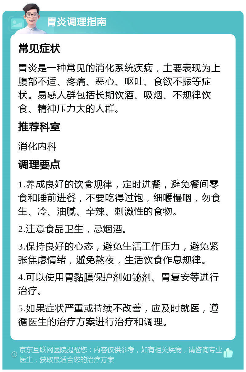 胃炎调理指南 常见症状 胃炎是一种常见的消化系统疾病，主要表现为上腹部不适、疼痛、恶心、呕吐、食欲不振等症状。易感人群包括长期饮酒、吸烟、不规律饮食、精神压力大的人群。 推荐科室 消化内科 调理要点 1.养成良好的饮食规律，定时进餐，避免餐间零食和睡前进餐，不要吃得过饱，细嚼慢咽，勿食生、冷、油腻、辛辣、刺激性的食物。 2.注意食品卫生，忌烟酒。 3.保持良好的心态，避免生活工作压力，避免紧张焦虑情绪，避免熬夜，生活饮食作息规律。 4.可以使用胃黏膜保护剂如铋剂、胃复安等进行治疗。 5.如果症状严重或持续不改善，应及时就医，遵循医生的治疗方案进行治疗和调理。