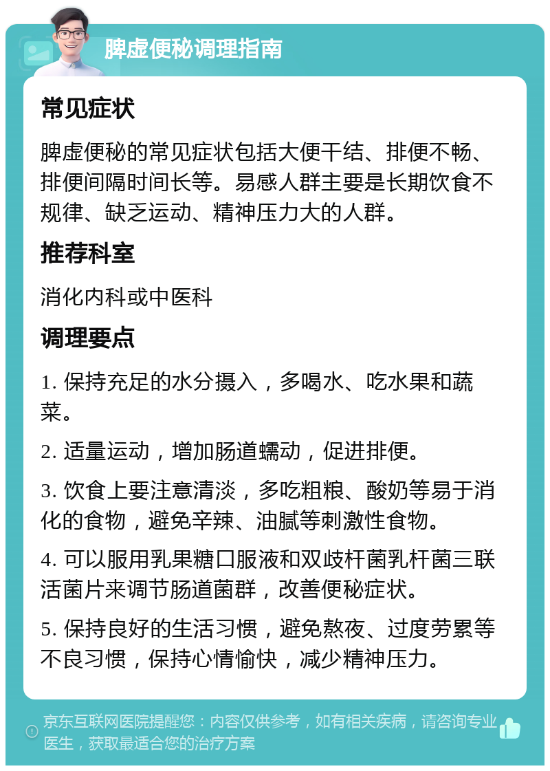 脾虚便秘调理指南 常见症状 脾虚便秘的常见症状包括大便干结、排便不畅、排便间隔时间长等。易感人群主要是长期饮食不规律、缺乏运动、精神压力大的人群。 推荐科室 消化内科或中医科 调理要点 1. 保持充足的水分摄入，多喝水、吃水果和蔬菜。 2. 适量运动，增加肠道蠕动，促进排便。 3. 饮食上要注意清淡，多吃粗粮、酸奶等易于消化的食物，避免辛辣、油腻等刺激性食物。 4. 可以服用乳果糖口服液和双歧杆菌乳杆菌三联活菌片来调节肠道菌群，改善便秘症状。 5. 保持良好的生活习惯，避免熬夜、过度劳累等不良习惯，保持心情愉快，减少精神压力。