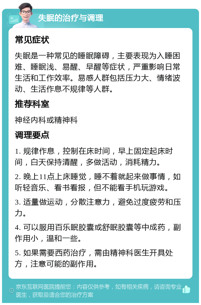 失眠的治疗与调理 常见症状 失眠是一种常见的睡眠障碍，主要表现为入睡困难、睡眠浅、易醒、早醒等症状，严重影响日常生活和工作效率。易感人群包括压力大、情绪波动、生活作息不规律等人群。 推荐科室 神经内科或精神科 调理要点 1. 规律作息，控制在床时间，早上固定起床时间，白天保持清醒，多做活动，消耗精力。 2. 晚上11点上床睡觉，睡不着就起来做事情，如听轻音乐、看书看报，但不能看手机玩游戏。 3. 适量做运动，分散注意力，避免过度疲劳和压力。 4. 可以服用百乐眠胶囊或舒眠胶囊等中成药，副作用小，温和一些。 5. 如果需要西药治疗，需由精神科医生开具处方，注意可能的副作用。