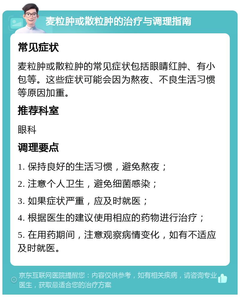 麦粒肿或散粒肿的治疗与调理指南 常见症状 麦粒肿或散粒肿的常见症状包括眼睛红肿、有小包等。这些症状可能会因为熬夜、不良生活习惯等原因加重。 推荐科室 眼科 调理要点 1. 保持良好的生活习惯，避免熬夜； 2. 注意个人卫生，避免细菌感染； 3. 如果症状严重，应及时就医； 4. 根据医生的建议使用相应的药物进行治疗； 5. 在用药期间，注意观察病情变化，如有不适应及时就医。