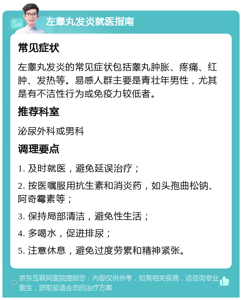 左睾丸发炎就医指南 常见症状 左睾丸发炎的常见症状包括睾丸肿胀、疼痛、红肿、发热等。易感人群主要是青壮年男性，尤其是有不洁性行为或免疫力较低者。 推荐科室 泌尿外科或男科 调理要点 1. 及时就医，避免延误治疗； 2. 按医嘱服用抗生素和消炎药，如头孢曲松钠、阿奇霉素等； 3. 保持局部清洁，避免性生活； 4. 多喝水，促进排尿； 5. 注意休息，避免过度劳累和精神紧张。