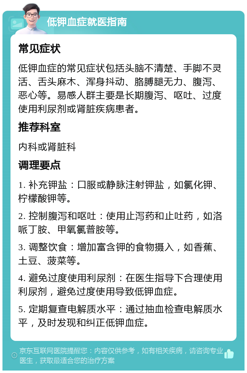 低钾血症就医指南 常见症状 低钾血症的常见症状包括头脑不清楚、手脚不灵活、舌头麻木、浑身抖动、胳膊腿无力、腹泻、恶心等。易感人群主要是长期腹泻、呕吐、过度使用利尿剂或肾脏疾病患者。 推荐科室 内科或肾脏科 调理要点 1. 补充钾盐：口服或静脉注射钾盐，如氯化钾、柠檬酸钾等。 2. 控制腹泻和呕吐：使用止泻药和止吐药，如洛哌丁胺、甲氧氯普胺等。 3. 调整饮食：增加富含钾的食物摄入，如香蕉、土豆、菠菜等。 4. 避免过度使用利尿剂：在医生指导下合理使用利尿剂，避免过度使用导致低钾血症。 5. 定期复查电解质水平：通过抽血检查电解质水平，及时发现和纠正低钾血症。