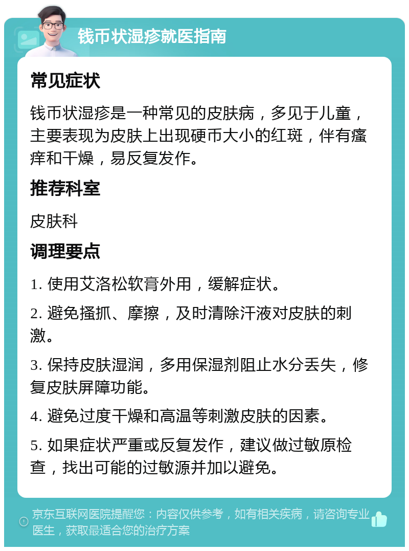 钱币状湿疹就医指南 常见症状 钱币状湿疹是一种常见的皮肤病，多见于儿童，主要表现为皮肤上出现硬币大小的红斑，伴有瘙痒和干燥，易反复发作。 推荐科室 皮肤科 调理要点 1. 使用艾洛松软膏外用，缓解症状。 2. 避免搔抓、摩擦，及时清除汗液对皮肤的刺激。 3. 保持皮肤湿润，多用保湿剂阻止水分丢失，修复皮肤屏障功能。 4. 避免过度干燥和高温等刺激皮肤的因素。 5. 如果症状严重或反复发作，建议做过敏原检查，找出可能的过敏源并加以避免。