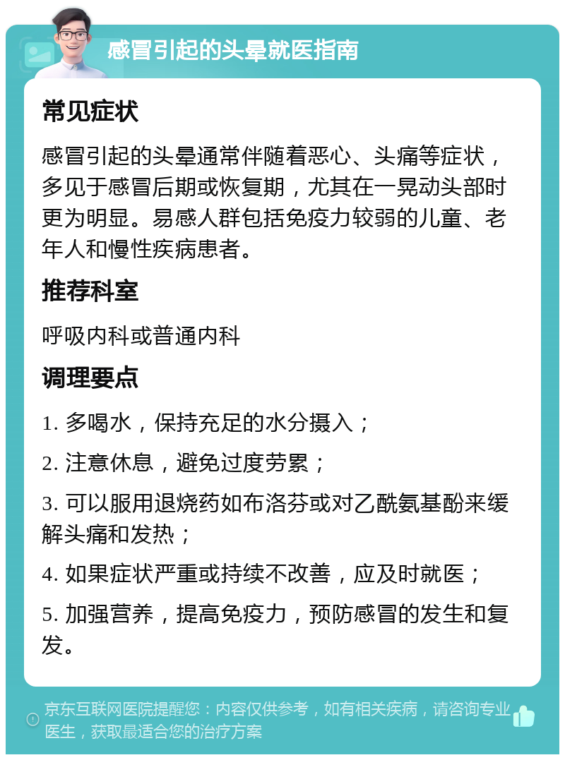 感冒引起的头晕就医指南 常见症状 感冒引起的头晕通常伴随着恶心、头痛等症状，多见于感冒后期或恢复期，尤其在一晃动头部时更为明显。易感人群包括免疫力较弱的儿童、老年人和慢性疾病患者。 推荐科室 呼吸内科或普通内科 调理要点 1. 多喝水，保持充足的水分摄入； 2. 注意休息，避免过度劳累； 3. 可以服用退烧药如布洛芬或对乙酰氨基酚来缓解头痛和发热； 4. 如果症状严重或持续不改善，应及时就医； 5. 加强营养，提高免疫力，预防感冒的发生和复发。