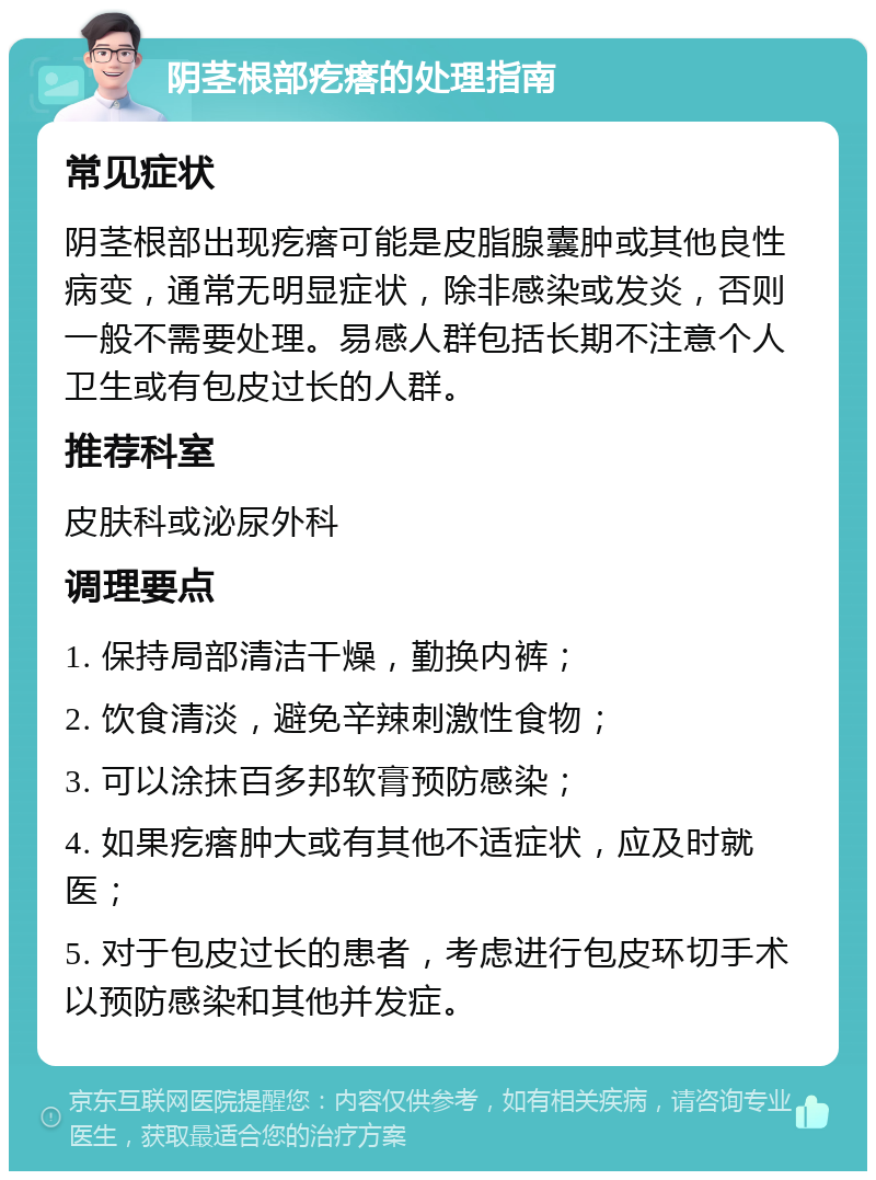 阴茎根部疙瘩的处理指南 常见症状 阴茎根部出现疙瘩可能是皮脂腺囊肿或其他良性病变，通常无明显症状，除非感染或发炎，否则一般不需要处理。易感人群包括长期不注意个人卫生或有包皮过长的人群。 推荐科室 皮肤科或泌尿外科 调理要点 1. 保持局部清洁干燥，勤换内裤； 2. 饮食清淡，避免辛辣刺激性食物； 3. 可以涂抹百多邦软膏预防感染； 4. 如果疙瘩肿大或有其他不适症状，应及时就医； 5. 对于包皮过长的患者，考虑进行包皮环切手术以预防感染和其他并发症。