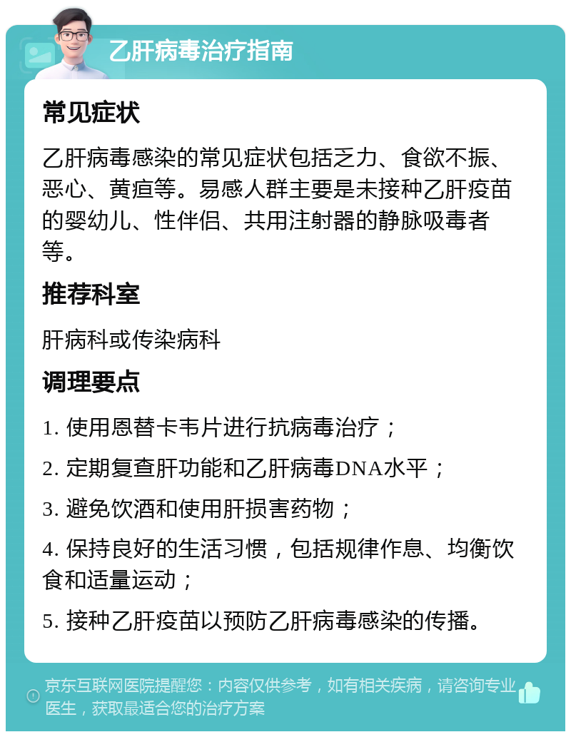 乙肝病毒治疗指南 常见症状 乙肝病毒感染的常见症状包括乏力、食欲不振、恶心、黄疸等。易感人群主要是未接种乙肝疫苗的婴幼儿、性伴侣、共用注射器的静脉吸毒者等。 推荐科室 肝病科或传染病科 调理要点 1. 使用恩替卡韦片进行抗病毒治疗； 2. 定期复查肝功能和乙肝病毒DNA水平； 3. 避免饮酒和使用肝损害药物； 4. 保持良好的生活习惯，包括规律作息、均衡饮食和适量运动； 5. 接种乙肝疫苗以预防乙肝病毒感染的传播。