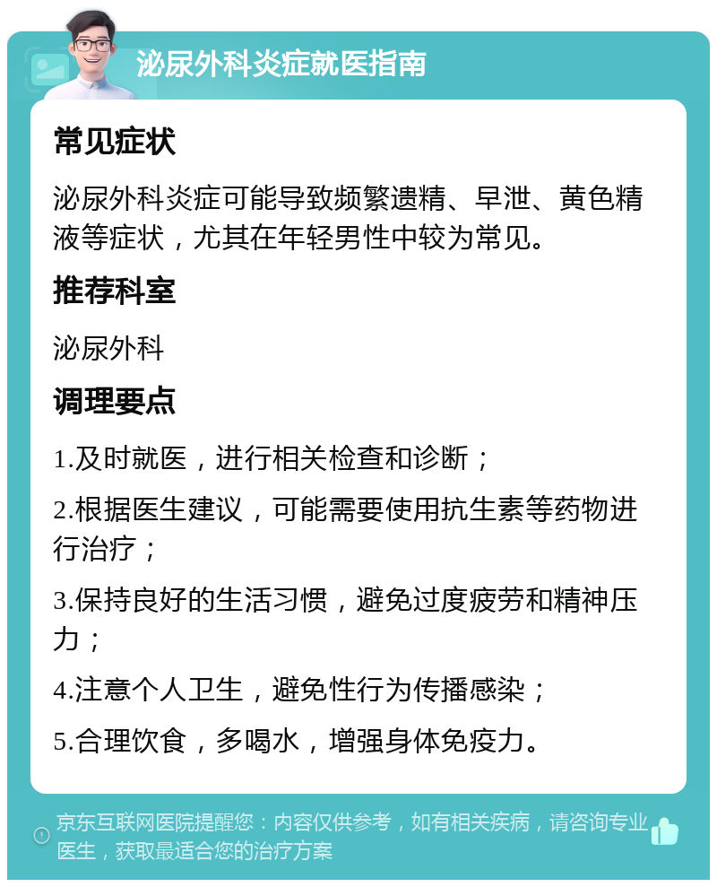 泌尿外科炎症就医指南 常见症状 泌尿外科炎症可能导致频繁遗精、早泄、黄色精液等症状，尤其在年轻男性中较为常见。 推荐科室 泌尿外科 调理要点 1.及时就医，进行相关检查和诊断； 2.根据医生建议，可能需要使用抗生素等药物进行治疗； 3.保持良好的生活习惯，避免过度疲劳和精神压力； 4.注意个人卫生，避免性行为传播感染； 5.合理饮食，多喝水，增强身体免疫力。