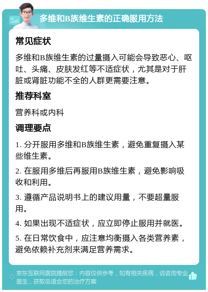 多维和B族维生素的正确服用方法 常见症状 多维和B族维生素的过量摄入可能会导致恶心、呕吐、头痛、皮肤发红等不适症状，尤其是对于肝脏或肾脏功能不全的人群更需要注意。 推荐科室 营养科或内科 调理要点 1. 分开服用多维和B族维生素，避免重复摄入某些维生素。 2. 在服用多维后再服用B族维生素，避免影响吸收和利用。 3. 遵循产品说明书上的建议用量，不要超量服用。 4. 如果出现不适症状，应立即停止服用并就医。 5. 在日常饮食中，应注意均衡摄入各类营养素，避免依赖补充剂来满足营养需求。