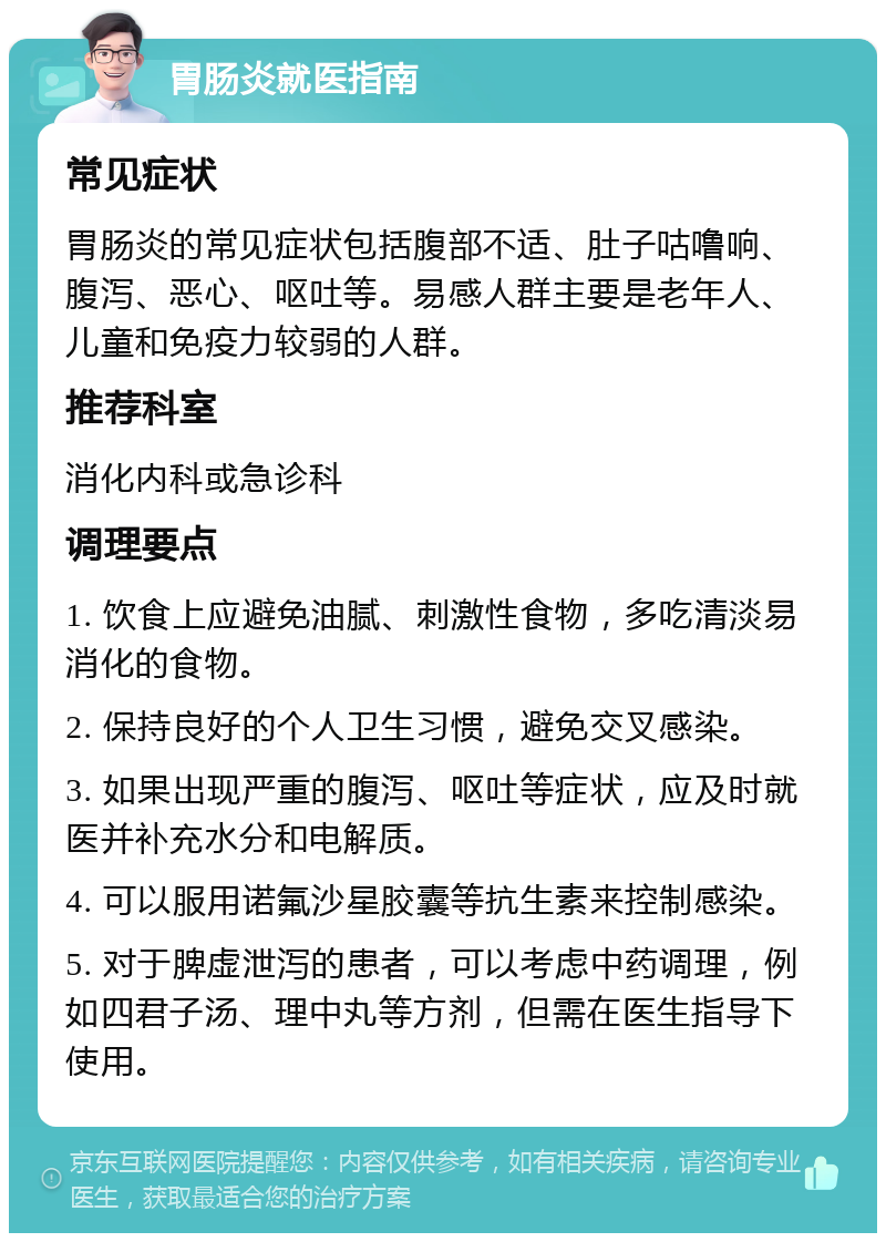 胃肠炎就医指南 常见症状 胃肠炎的常见症状包括腹部不适、肚子咕噜响、腹泻、恶心、呕吐等。易感人群主要是老年人、儿童和免疫力较弱的人群。 推荐科室 消化内科或急诊科 调理要点 1. 饮食上应避免油腻、刺激性食物，多吃清淡易消化的食物。 2. 保持良好的个人卫生习惯，避免交叉感染。 3. 如果出现严重的腹泻、呕吐等症状，应及时就医并补充水分和电解质。 4. 可以服用诺氟沙星胶囊等抗生素来控制感染。 5. 对于脾虚泄泻的患者，可以考虑中药调理，例如四君子汤、理中丸等方剂，但需在医生指导下使用。