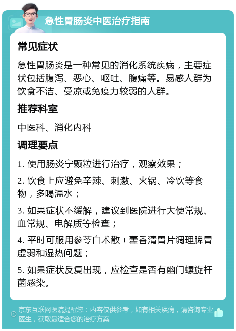 急性胃肠炎中医治疗指南 常见症状 急性胃肠炎是一种常见的消化系统疾病，主要症状包括腹泻、恶心、呕吐、腹痛等。易感人群为饮食不洁、受凉或免疫力较弱的人群。 推荐科室 中医科、消化内科 调理要点 1. 使用肠炎宁颗粒进行治疗，观察效果； 2. 饮食上应避免辛辣、刺激、火锅、冷饮等食物，多喝温水； 3. 如果症状不缓解，建议到医院进行大便常规、血常规、电解质等检查； 4. 平时可服用参苓白术散＋藿香清胃片调理脾胃虚弱和湿热问题； 5. 如果症状反复出现，应检查是否有幽门螺旋杆菌感染。