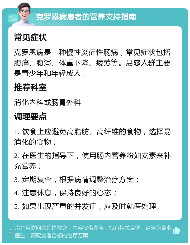 克罗恩病患者的营养支持指南 常见症状 克罗恩病是一种慢性炎症性肠病，常见症状包括腹痛、腹泻、体重下降、疲劳等。易感人群主要是青少年和年轻成人。 推荐科室 消化内科或肠胃外科 调理要点 1. 饮食上应避免高脂肪、高纤维的食物，选择易消化的食物； 2. 在医生的指导下，使用肠内营养粉如安素来补充营养； 3. 定期复查，根据病情调整治疗方案； 4. 注意休息，保持良好的心态； 5. 如果出现严重的并发症，应及时就医处理。