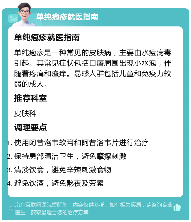 单纯疱疹就医指南 单纯疱疹就医指南 单纯疱疹是一种常见的皮肤病，主要由水痘病毒引起。其常见症状包括口唇周围出现小水泡，伴随着疼痛和瘙痒。易感人群包括儿童和免疫力较弱的成人。 推荐科室 皮肤科 调理要点 使用阿昔洛韦软膏和阿昔洛韦片进行治疗 保持患部清洁卫生，避免摩擦刺激 清淡饮食，避免辛辣刺激食物 避免饮酒，避免熬夜及劳累