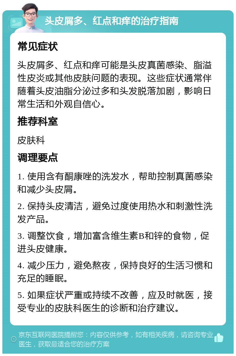 头皮屑多、红点和痒的治疗指南 常见症状 头皮屑多、红点和痒可能是头皮真菌感染、脂溢性皮炎或其他皮肤问题的表现。这些症状通常伴随着头皮油脂分泌过多和头发脱落加剧，影响日常生活和外观自信心。 推荐科室 皮肤科 调理要点 1. 使用含有酮康唑的洗发水，帮助控制真菌感染和减少头皮屑。 2. 保持头皮清洁，避免过度使用热水和刺激性洗发产品。 3. 调整饮食，增加富含维生素B和锌的食物，促进头皮健康。 4. 减少压力，避免熬夜，保持良好的生活习惯和充足的睡眠。 5. 如果症状严重或持续不改善，应及时就医，接受专业的皮肤科医生的诊断和治疗建议。