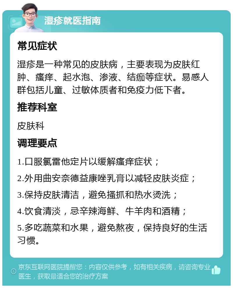 湿疹就医指南 常见症状 湿疹是一种常见的皮肤病，主要表现为皮肤红肿、瘙痒、起水泡、渗液、结痂等症状。易感人群包括儿童、过敏体质者和免疫力低下者。 推荐科室 皮肤科 调理要点 1.口服氯雷他定片以缓解瘙痒症状； 2.外用曲安奈德益康唑乳膏以减轻皮肤炎症； 3.保持皮肤清洁，避免搔抓和热水烫洗； 4.饮食清淡，忌辛辣海鲜、牛羊肉和酒精； 5.多吃蔬菜和水果，避免熬夜，保持良好的生活习惯。