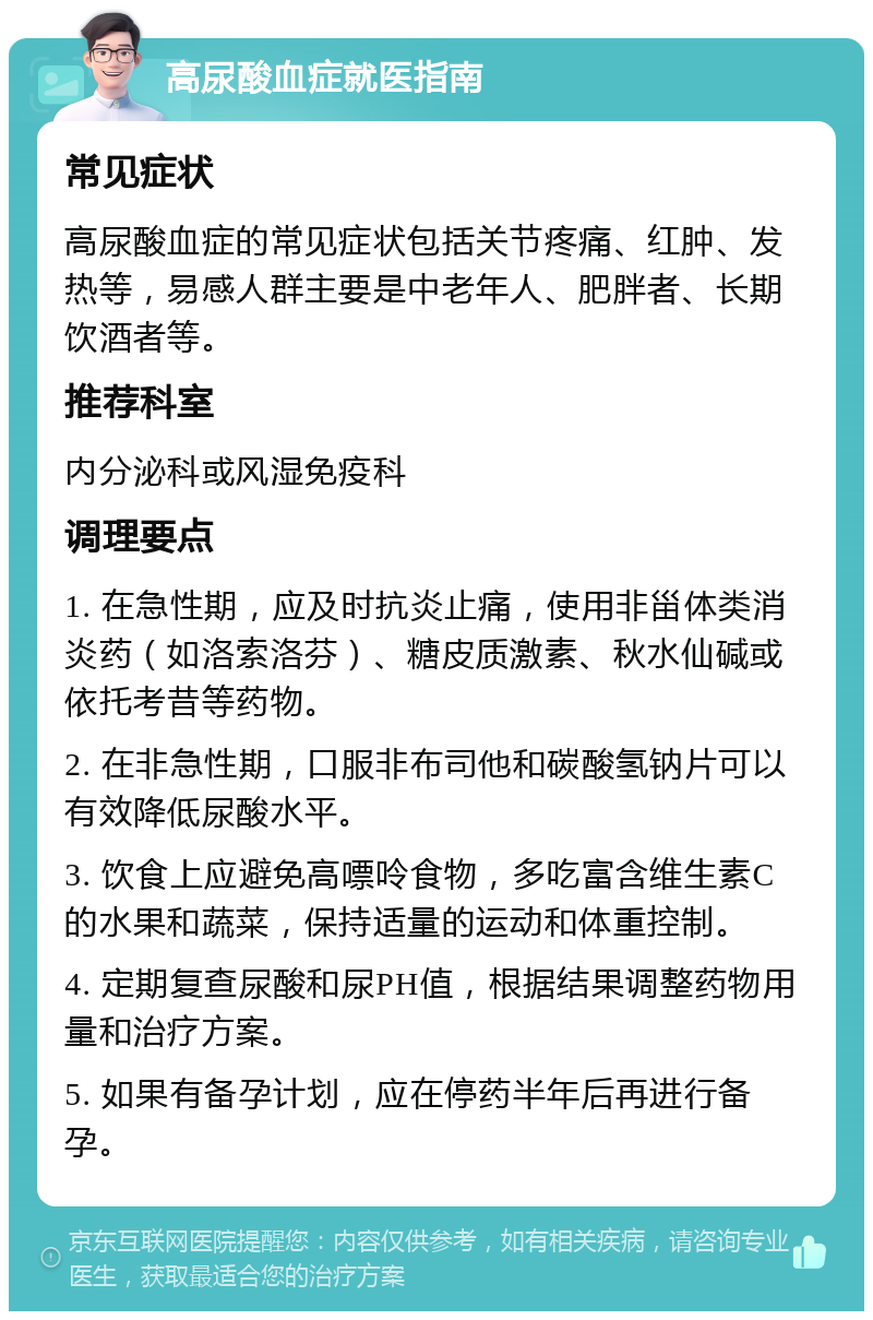 高尿酸血症就医指南 常见症状 高尿酸血症的常见症状包括关节疼痛、红肿、发热等，易感人群主要是中老年人、肥胖者、长期饮酒者等。 推荐科室 内分泌科或风湿免疫科 调理要点 1. 在急性期，应及时抗炎止痛，使用非甾体类消炎药（如洛索洛芬）、糖皮质激素、秋水仙碱或依托考昔等药物。 2. 在非急性期，口服非布司他和碳酸氢钠片可以有效降低尿酸水平。 3. 饮食上应避免高嘌呤食物，多吃富含维生素C的水果和蔬菜，保持适量的运动和体重控制。 4. 定期复查尿酸和尿PH值，根据结果调整药物用量和治疗方案。 5. 如果有备孕计划，应在停药半年后再进行备孕。