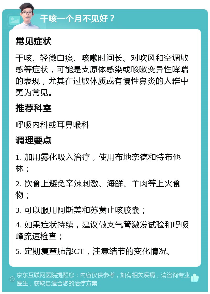 干咳一个月不见好？ 常见症状 干咳、轻微白痰、咳嗽时间长、对吹风和空调敏感等症状，可能是支原体感染或咳嗽变异性哮喘的表现，尤其在过敏体质或有慢性鼻炎的人群中更为常见。 推荐科室 呼吸内科或耳鼻喉科 调理要点 1. 加用雾化吸入治疗，使用布地奈德和特布他林； 2. 饮食上避免辛辣刺激、海鲜、羊肉等上火食物； 3. 可以服用阿斯美和苏黄止咳胶囊； 4. 如果症状持续，建议做支气管激发试验和呼吸峰流速检查； 5. 定期复查肺部CT，注意结节的变化情况。