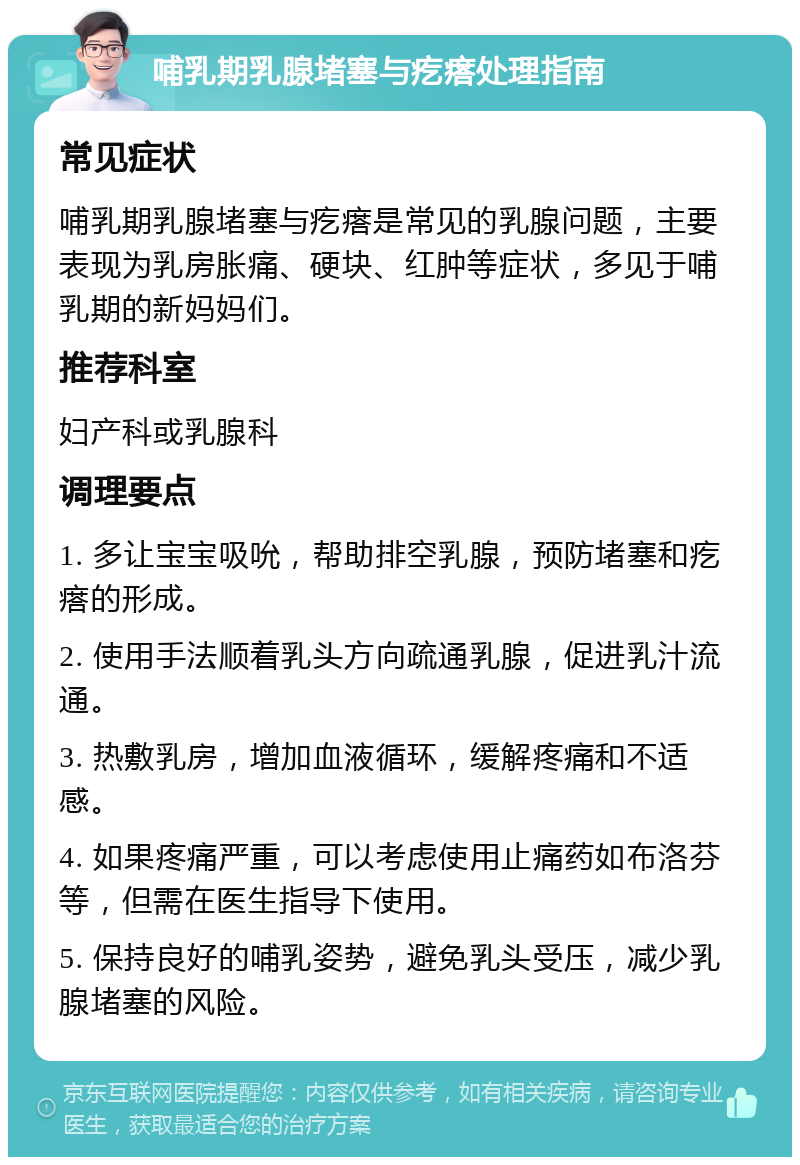 哺乳期乳腺堵塞与疙瘩处理指南 常见症状 哺乳期乳腺堵塞与疙瘩是常见的乳腺问题，主要表现为乳房胀痛、硬块、红肿等症状，多见于哺乳期的新妈妈们。 推荐科室 妇产科或乳腺科 调理要点 1. 多让宝宝吸吮，帮助排空乳腺，预防堵塞和疙瘩的形成。 2. 使用手法顺着乳头方向疏通乳腺，促进乳汁流通。 3. 热敷乳房，增加血液循环，缓解疼痛和不适感。 4. 如果疼痛严重，可以考虑使用止痛药如布洛芬等，但需在医生指导下使用。 5. 保持良好的哺乳姿势，避免乳头受压，减少乳腺堵塞的风险。