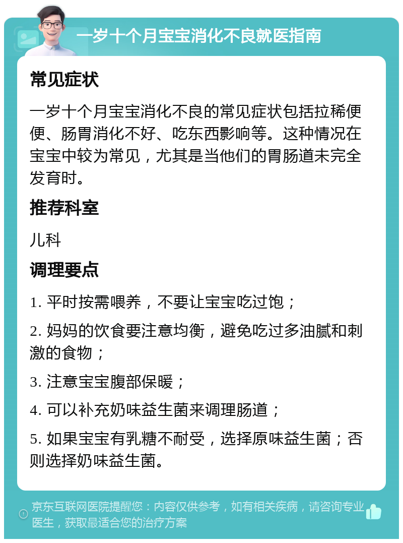 一岁十个月宝宝消化不良就医指南 常见症状 一岁十个月宝宝消化不良的常见症状包括拉稀便便、肠胃消化不好、吃东西影响等。这种情况在宝宝中较为常见，尤其是当他们的胃肠道未完全发育时。 推荐科室 儿科 调理要点 1. 平时按需喂养，不要让宝宝吃过饱； 2. 妈妈的饮食要注意均衡，避免吃过多油腻和刺激的食物； 3. 注意宝宝腹部保暖； 4. 可以补充奶味益生菌来调理肠道； 5. 如果宝宝有乳糖不耐受，选择原味益生菌；否则选择奶味益生菌。