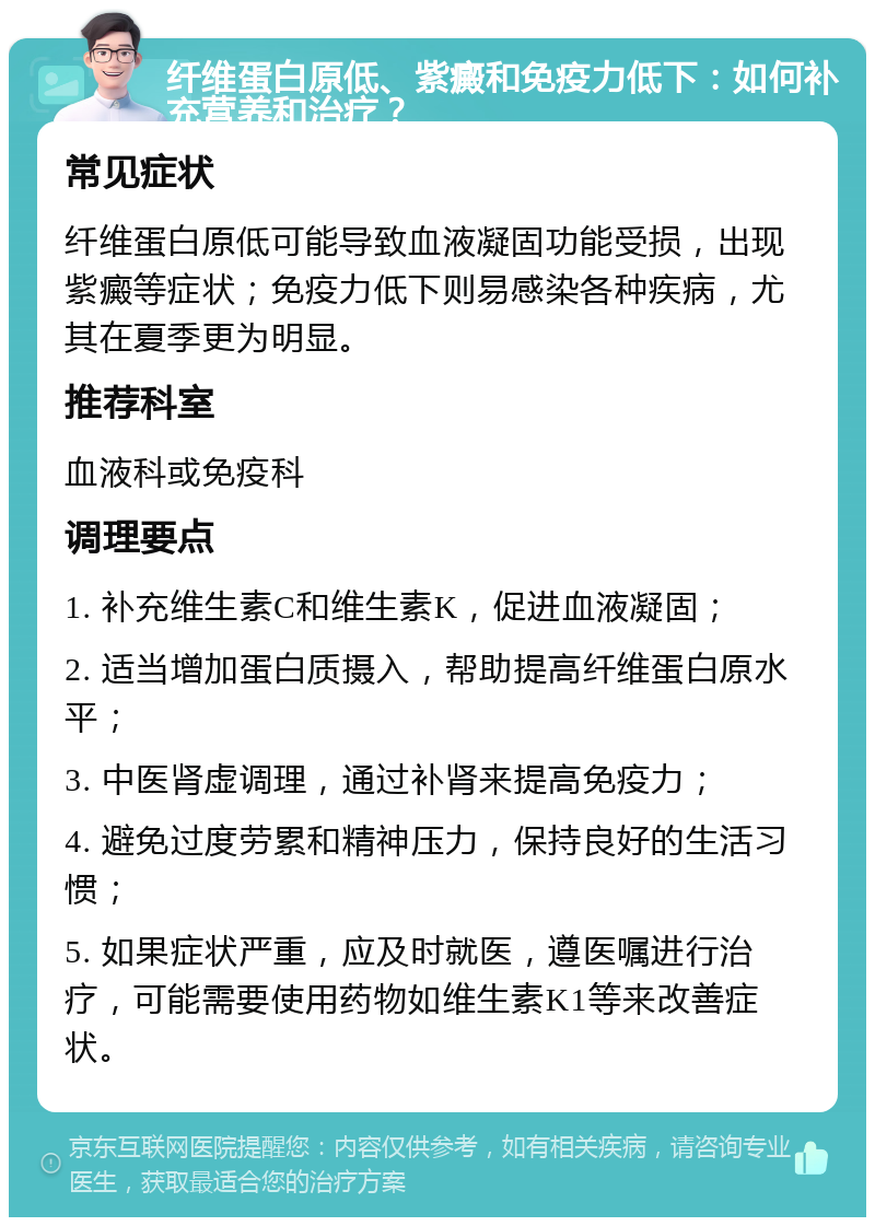 纤维蛋白原低、紫癜和免疫力低下：如何补充营养和治疗？ 常见症状 纤维蛋白原低可能导致血液凝固功能受损，出现紫癜等症状；免疫力低下则易感染各种疾病，尤其在夏季更为明显。 推荐科室 血液科或免疫科 调理要点 1. 补充维生素C和维生素K，促进血液凝固； 2. 适当增加蛋白质摄入，帮助提高纤维蛋白原水平； 3. 中医肾虚调理，通过补肾来提高免疫力； 4. 避免过度劳累和精神压力，保持良好的生活习惯； 5. 如果症状严重，应及时就医，遵医嘱进行治疗，可能需要使用药物如维生素K1等来改善症状。