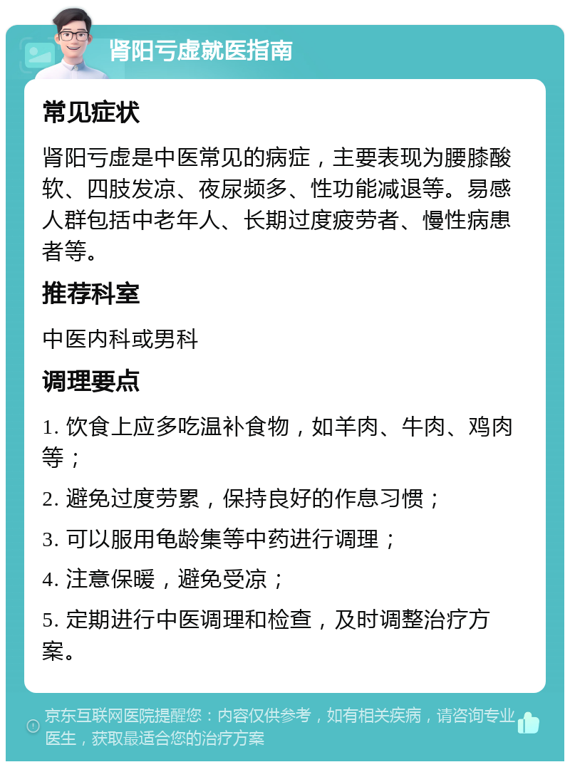 肾阳亏虚就医指南 常见症状 肾阳亏虚是中医常见的病症，主要表现为腰膝酸软、四肢发凉、夜尿频多、性功能减退等。易感人群包括中老年人、长期过度疲劳者、慢性病患者等。 推荐科室 中医内科或男科 调理要点 1. 饮食上应多吃温补食物，如羊肉、牛肉、鸡肉等； 2. 避免过度劳累，保持良好的作息习惯； 3. 可以服用龟龄集等中药进行调理； 4. 注意保暖，避免受凉； 5. 定期进行中医调理和检查，及时调整治疗方案。