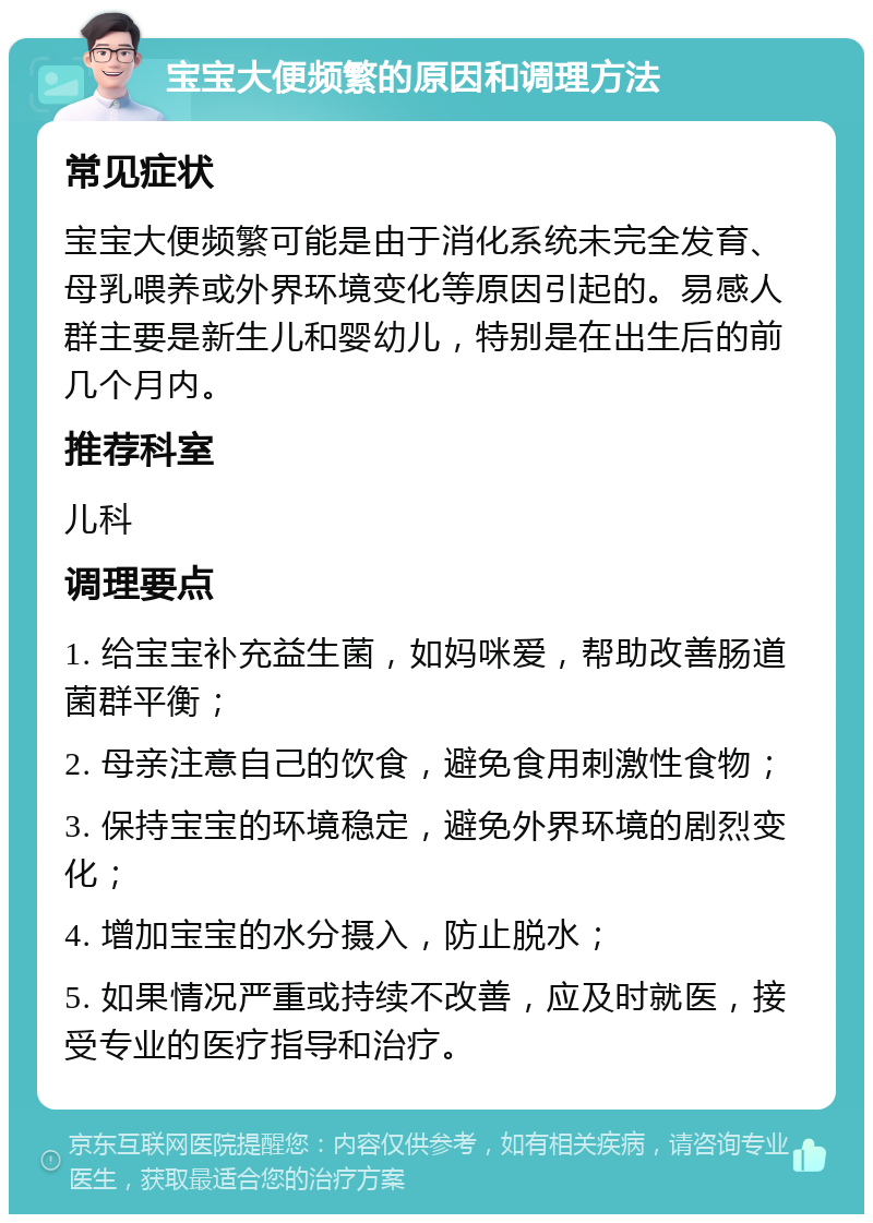 宝宝大便频繁的原因和调理方法 常见症状 宝宝大便频繁可能是由于消化系统未完全发育、母乳喂养或外界环境变化等原因引起的。易感人群主要是新生儿和婴幼儿，特别是在出生后的前几个月内。 推荐科室 儿科 调理要点 1. 给宝宝补充益生菌，如妈咪爱，帮助改善肠道菌群平衡； 2. 母亲注意自己的饮食，避免食用刺激性食物； 3. 保持宝宝的环境稳定，避免外界环境的剧烈变化； 4. 增加宝宝的水分摄入，防止脱水； 5. 如果情况严重或持续不改善，应及时就医，接受专业的医疗指导和治疗。