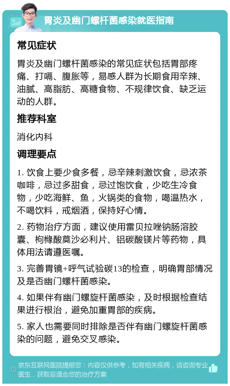 胃炎及幽门螺杆菌感染就医指南 常见症状 胃炎及幽门螺杆菌感染的常见症状包括胃部疼痛、打嗝、腹胀等，易感人群为长期食用辛辣、油腻、高脂肪、高糖食物、不规律饮食、缺乏运动的人群。 推荐科室 消化内科 调理要点 1. 饮食上要少食多餐，忌辛辣刺激饮食，忌浓茶咖啡，忌过多甜食，忌过饱饮食，少吃生冷食物，少吃海鲜、鱼，火锅类的食物，喝温热水，不喝饮料，戒烟酒，保持好心情。 2. 药物治疗方面，建议使用雷贝拉唑钠肠溶胶囊、枸橼酸莫沙必利片、铝碳酸镁片等药物，具体用法请遵医嘱。 3. 完善胃镜+呼气试验碳13的检查，明确胃部情况及是否幽门螺杆菌感染。 4. 如果伴有幽门螺旋杆菌感染，及时根据检查结果进行根治，避免加重胃部的疾病。 5. 家人也需要同时排除是否伴有幽门螺旋杆菌感染的问题，避免交叉感染。