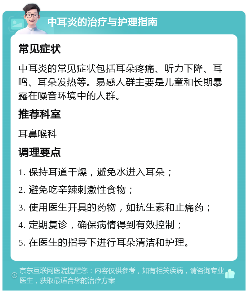 中耳炎的治疗与护理指南 常见症状 中耳炎的常见症状包括耳朵疼痛、听力下降、耳鸣、耳朵发热等。易感人群主要是儿童和长期暴露在噪音环境中的人群。 推荐科室 耳鼻喉科 调理要点 1. 保持耳道干燥，避免水进入耳朵； 2. 避免吃辛辣刺激性食物； 3. 使用医生开具的药物，如抗生素和止痛药； 4. 定期复诊，确保病情得到有效控制； 5. 在医生的指导下进行耳朵清洁和护理。