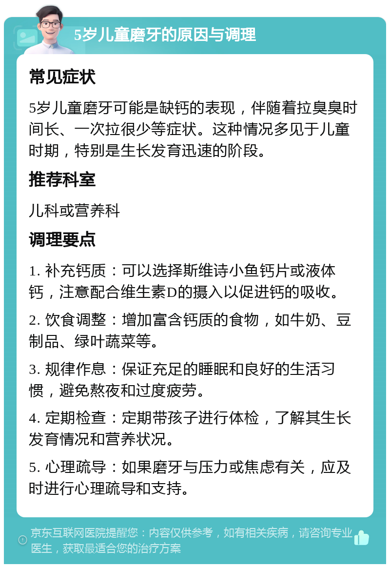 5岁儿童磨牙的原因与调理 常见症状 5岁儿童磨牙可能是缺钙的表现，伴随着拉臭臭时间长、一次拉很少等症状。这种情况多见于儿童时期，特别是生长发育迅速的阶段。 推荐科室 儿科或营养科 调理要点 1. 补充钙质：可以选择斯维诗小鱼钙片或液体钙，注意配合维生素D的摄入以促进钙的吸收。 2. 饮食调整：增加富含钙质的食物，如牛奶、豆制品、绿叶蔬菜等。 3. 规律作息：保证充足的睡眠和良好的生活习惯，避免熬夜和过度疲劳。 4. 定期检查：定期带孩子进行体检，了解其生长发育情况和营养状况。 5. 心理疏导：如果磨牙与压力或焦虑有关，应及时进行心理疏导和支持。