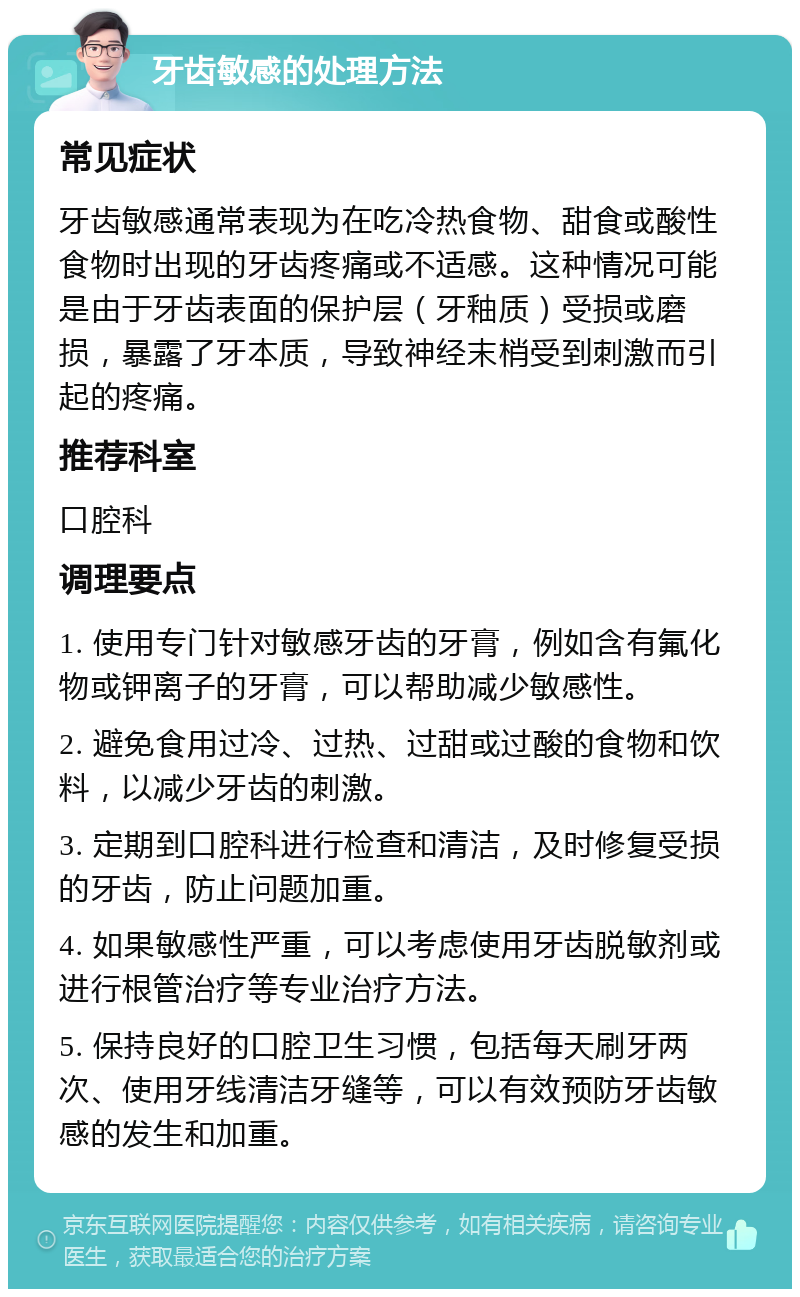 牙齿敏感的处理方法 常见症状 牙齿敏感通常表现为在吃冷热食物、甜食或酸性食物时出现的牙齿疼痛或不适感。这种情况可能是由于牙齿表面的保护层（牙釉质）受损或磨损，暴露了牙本质，导致神经末梢受到刺激而引起的疼痛。 推荐科室 口腔科 调理要点 1. 使用专门针对敏感牙齿的牙膏，例如含有氟化物或钾离子的牙膏，可以帮助减少敏感性。 2. 避免食用过冷、过热、过甜或过酸的食物和饮料，以减少牙齿的刺激。 3. 定期到口腔科进行检查和清洁，及时修复受损的牙齿，防止问题加重。 4. 如果敏感性严重，可以考虑使用牙齿脱敏剂或进行根管治疗等专业治疗方法。 5. 保持良好的口腔卫生习惯，包括每天刷牙两次、使用牙线清洁牙缝等，可以有效预防牙齿敏感的发生和加重。