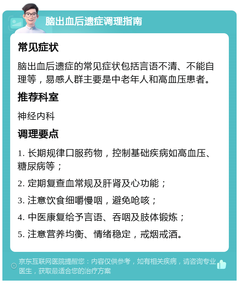 脑出血后遗症调理指南 常见症状 脑出血后遗症的常见症状包括言语不清、不能自理等，易感人群主要是中老年人和高血压患者。 推荐科室 神经内科 调理要点 1. 长期规律口服药物，控制基础疾病如高血压、糖尿病等； 2. 定期复查血常规及肝肾及心功能； 3. 注意饮食细嚼慢咽，避免呛咳； 4. 中医康复给予言语、吞咽及肢体锻炼； 5. 注意营养均衡、情绪稳定，戒烟戒酒。