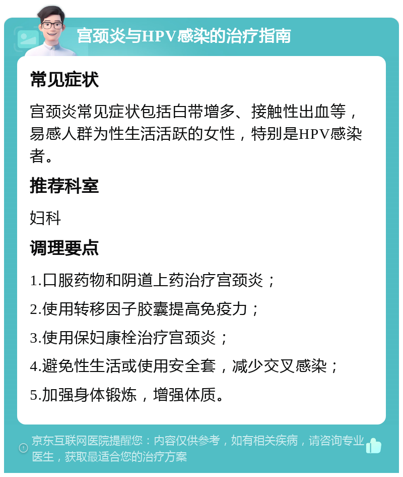 宫颈炎与HPV感染的治疗指南 常见症状 宫颈炎常见症状包括白带增多、接触性出血等，易感人群为性生活活跃的女性，特别是HPV感染者。 推荐科室 妇科 调理要点 1.口服药物和阴道上药治疗宫颈炎； 2.使用转移因子胶囊提高免疫力； 3.使用保妇康栓治疗宫颈炎； 4.避免性生活或使用安全套，减少交叉感染； 5.加强身体锻炼，增强体质。